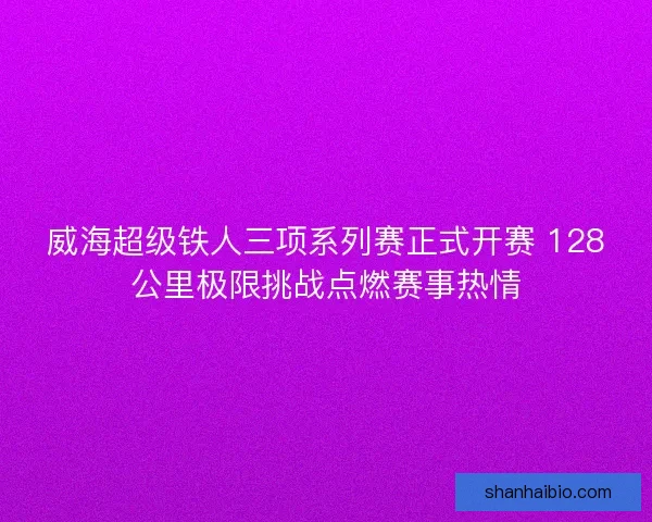 威海超级铁人三项系列赛正式开赛 128公里极限挑战点燃赛事热情 威海超级铁人三项系列赛正式开赛 128公里极限挑战点燃赛事热情